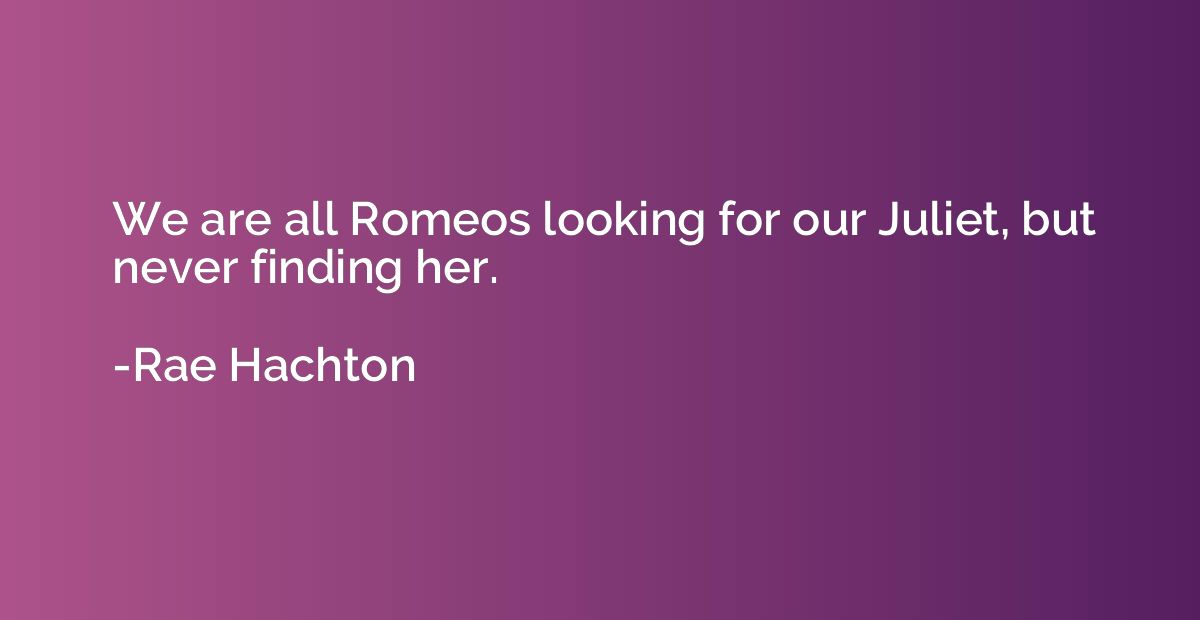 We are all Romeos looking for our Juliet, but never finding 