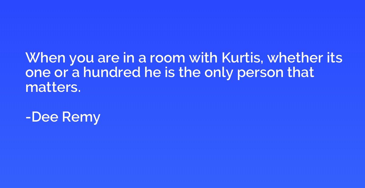When you are in a room with Kurtis, whether its one or a hun