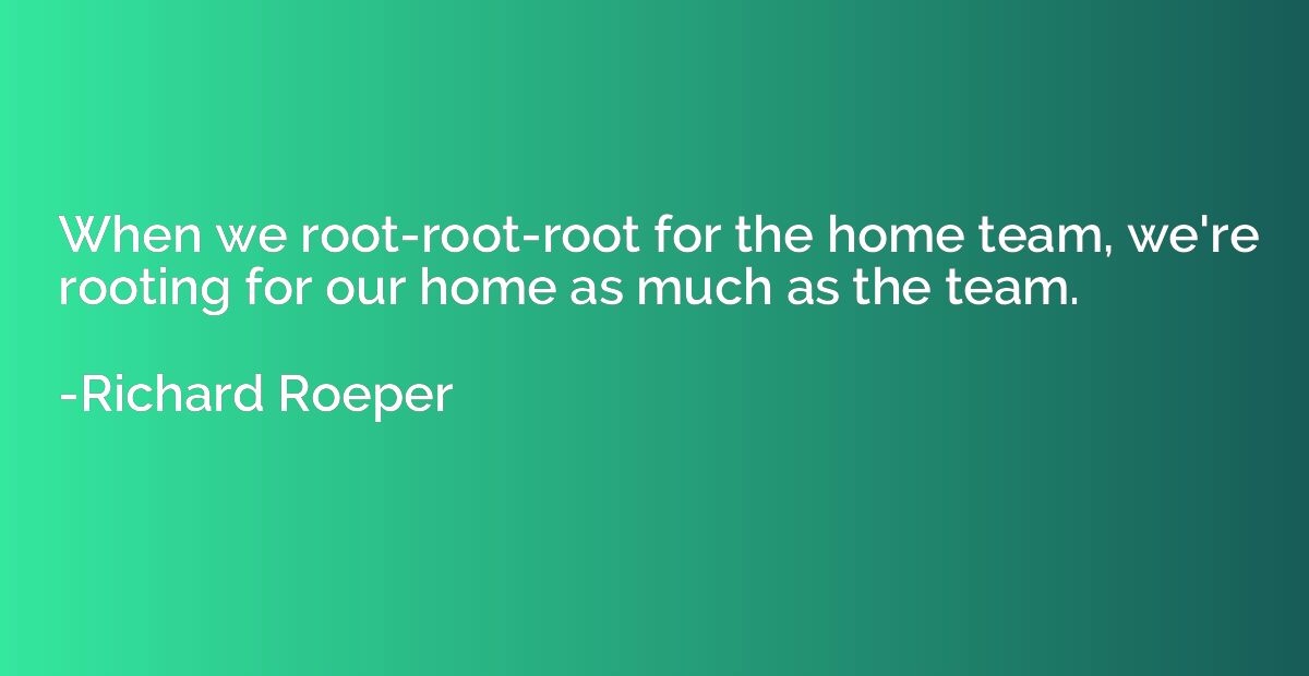 When we root-root-root for the home team, we're rooting for 