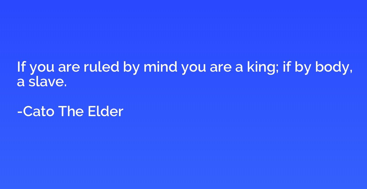 If you are ruled by mind you are a king; if by body, a slave