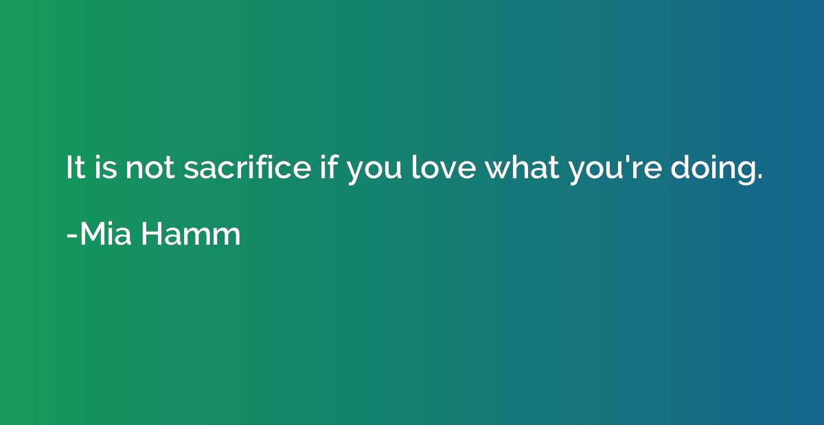 It is not sacrifice if you love what you're doing.