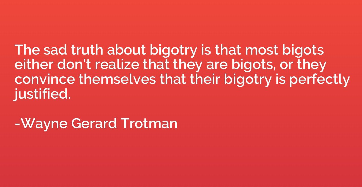 The sad truth about bigotry is that most bigots either don't