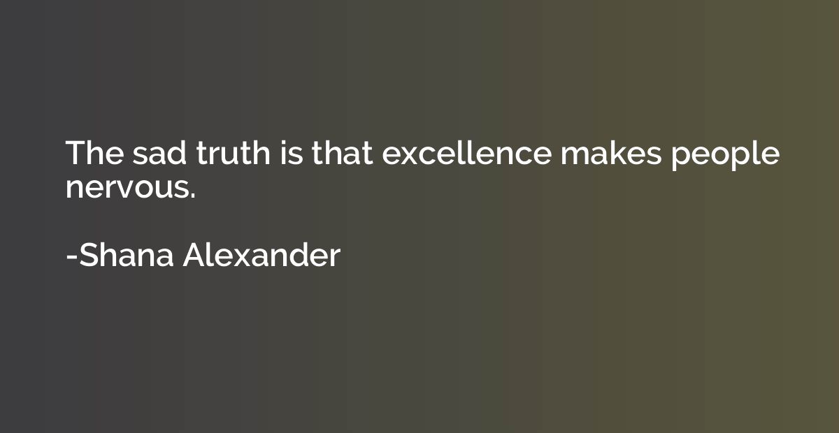 The sad truth is that excellence makes people nervous.