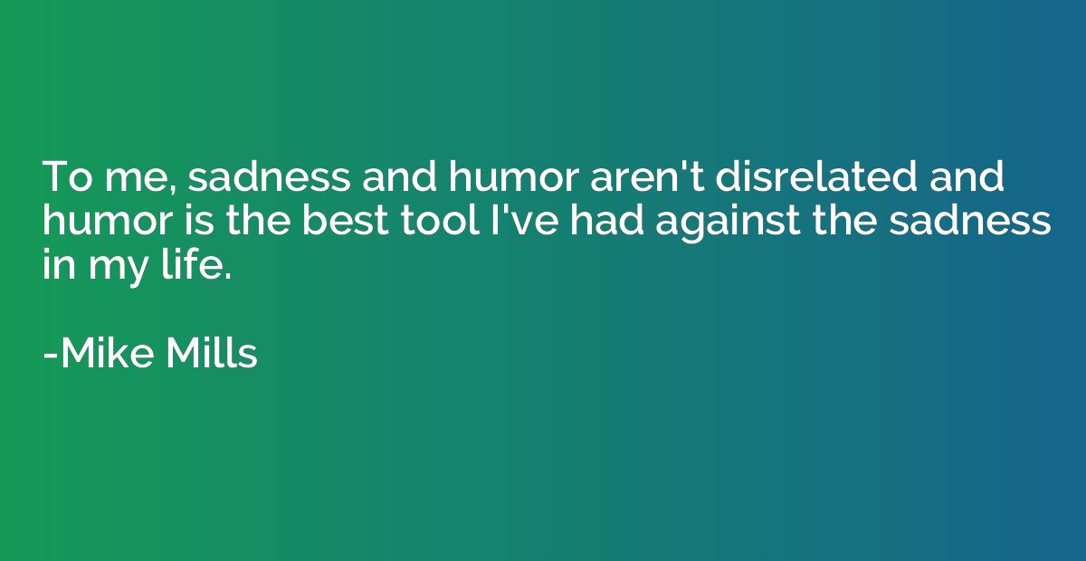To me, sadness and humor aren't disrelated and humor is the 