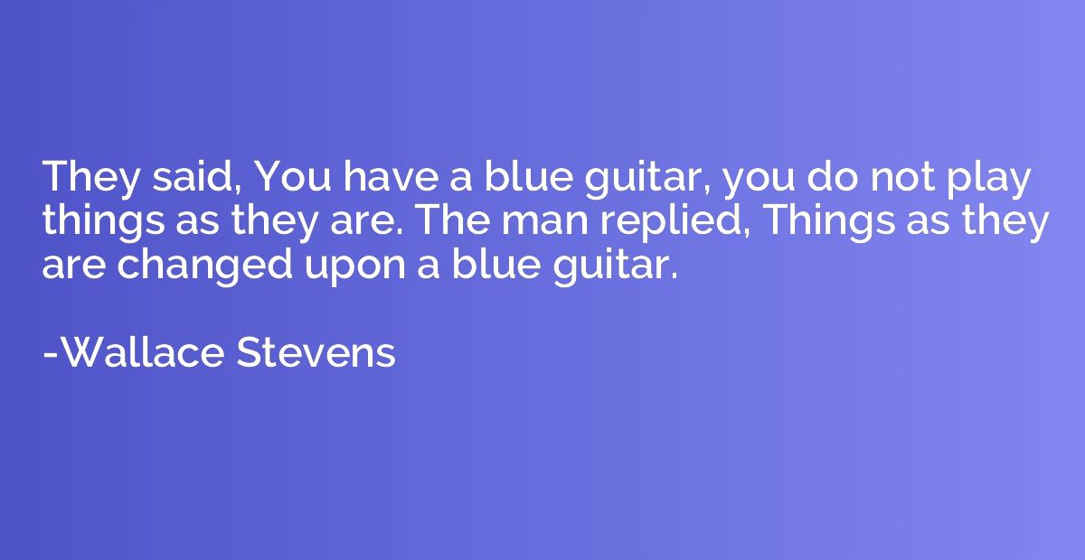 They said, You have a blue guitar, you do not play things as