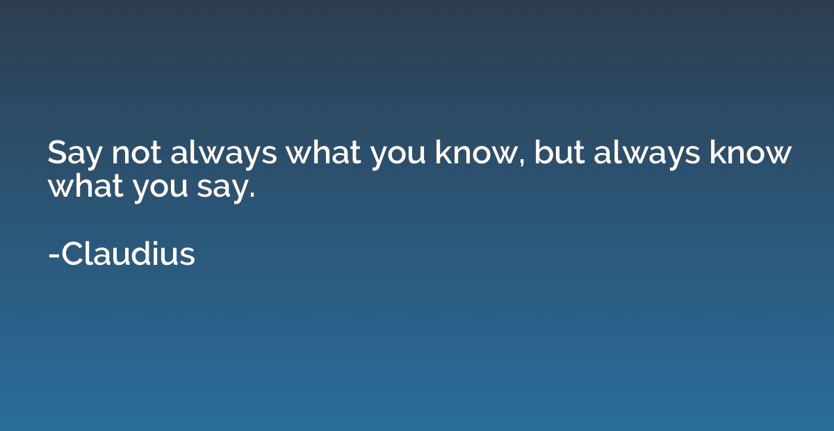 Say not always what you know, but always know what you say.