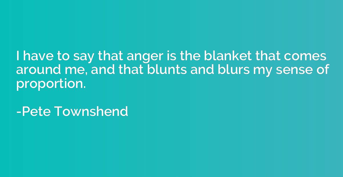 I have to say that anger is the blanket that comes around me