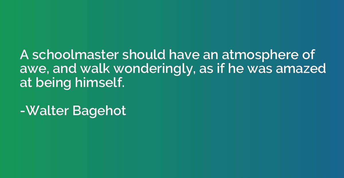 A schoolmaster should have an atmosphere of awe, and walk wo