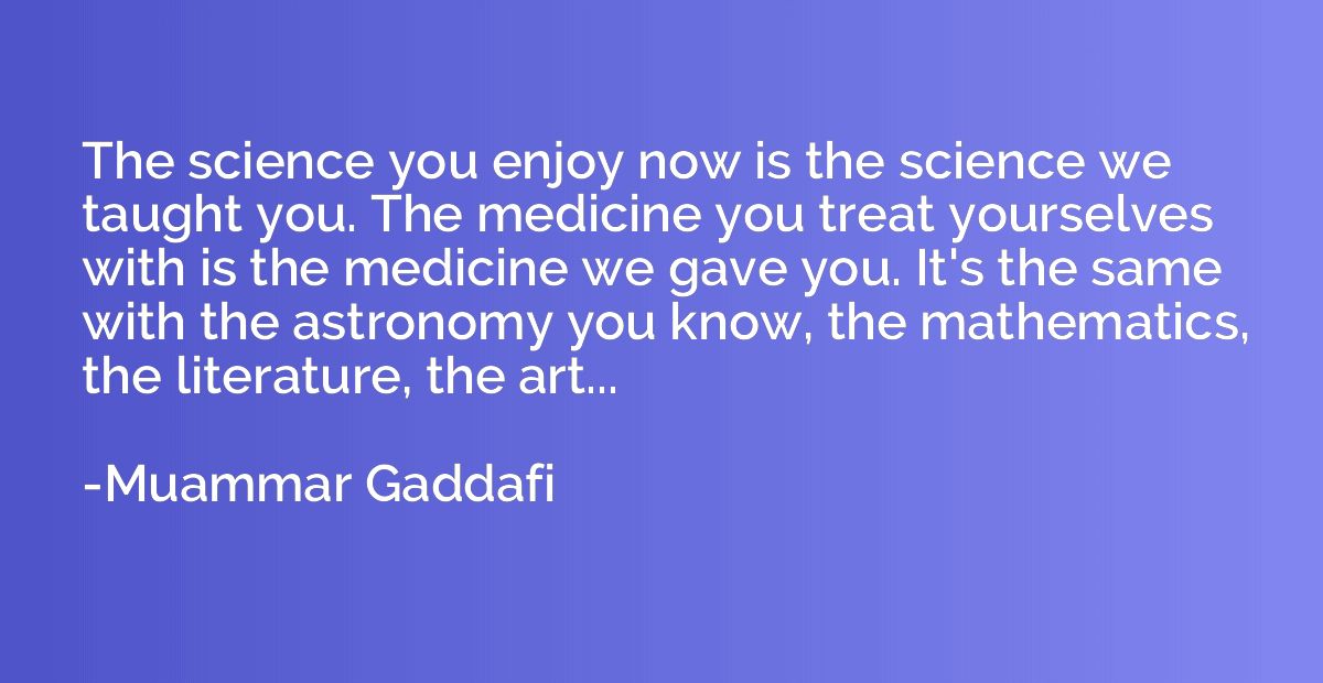 The science you enjoy now is the science we taught you. The 