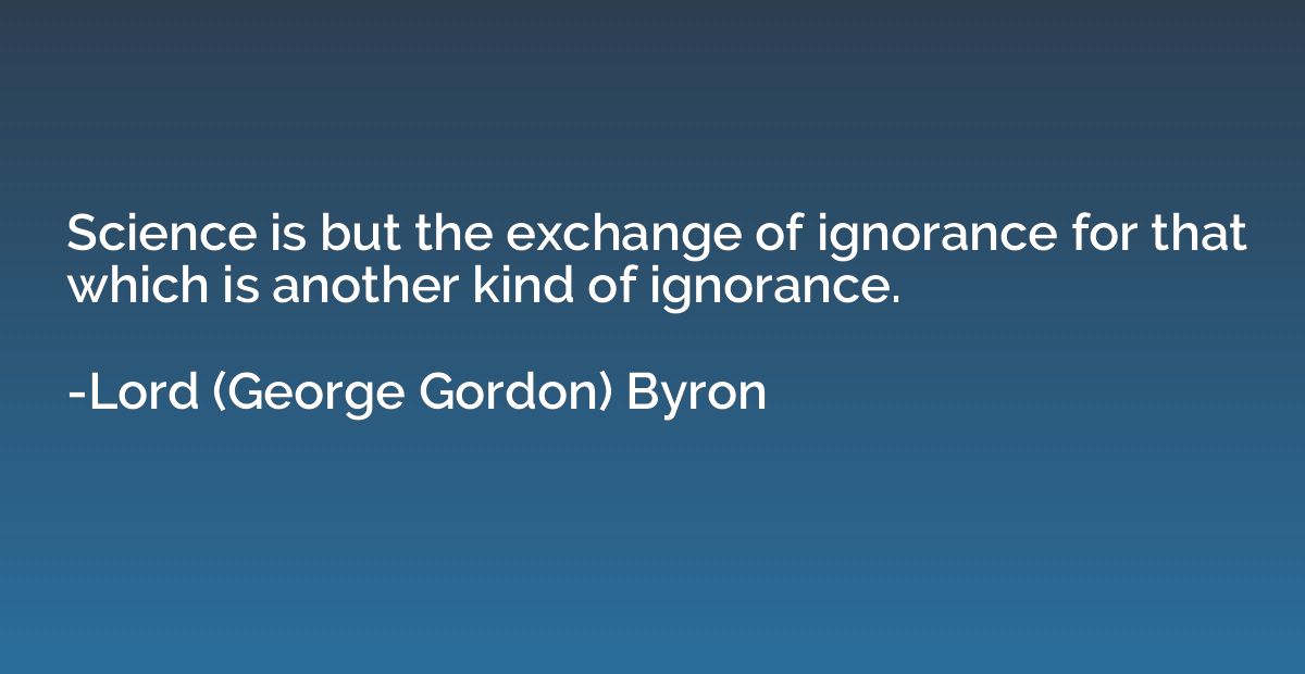 Science is but the exchange of ignorance for that which is a