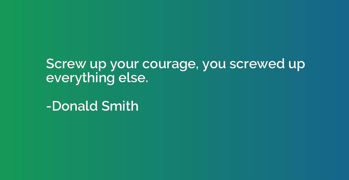 Screw up your courage, you screwed up everything else.