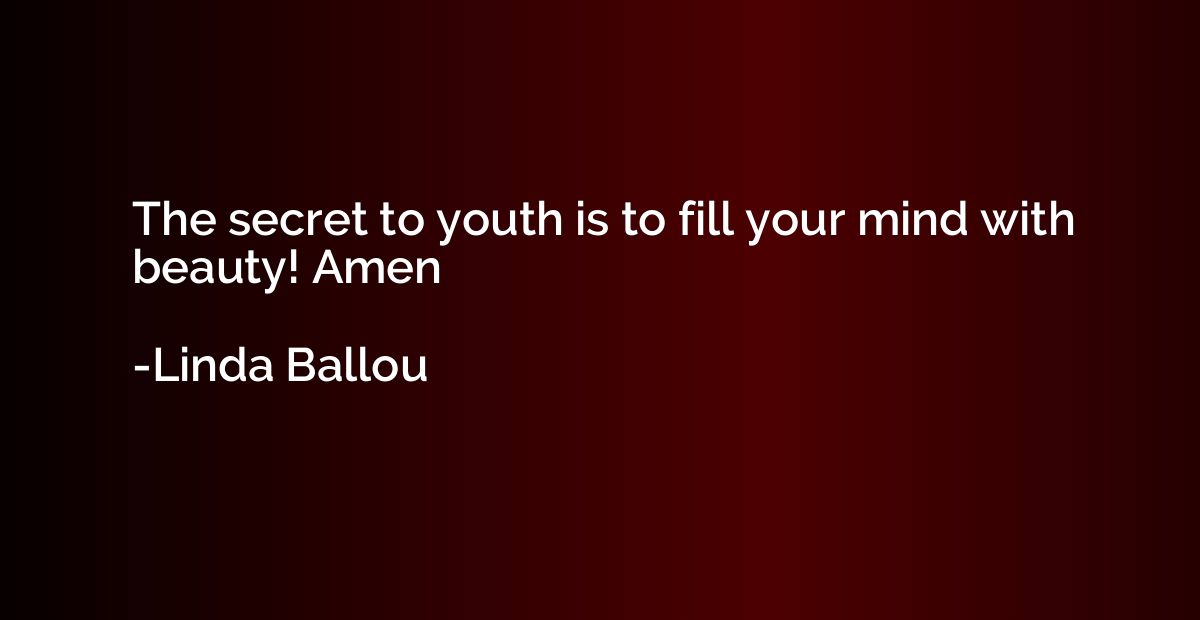 The secret to youth is to fill your mind with beauty! Amen