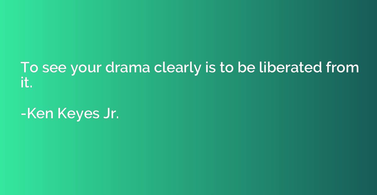 To see your drama clearly is to be liberated from it.
