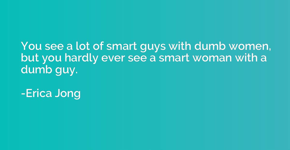 You see a lot of smart guys with dumb women, but you hardly 