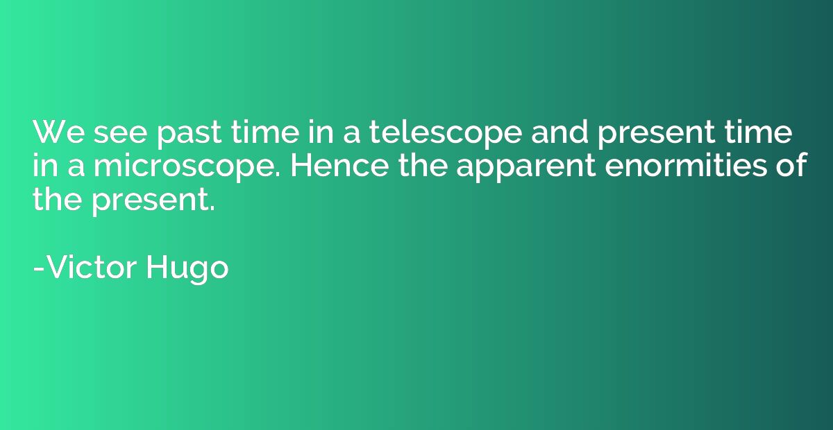 We see past time in a telescope and present time in a micros