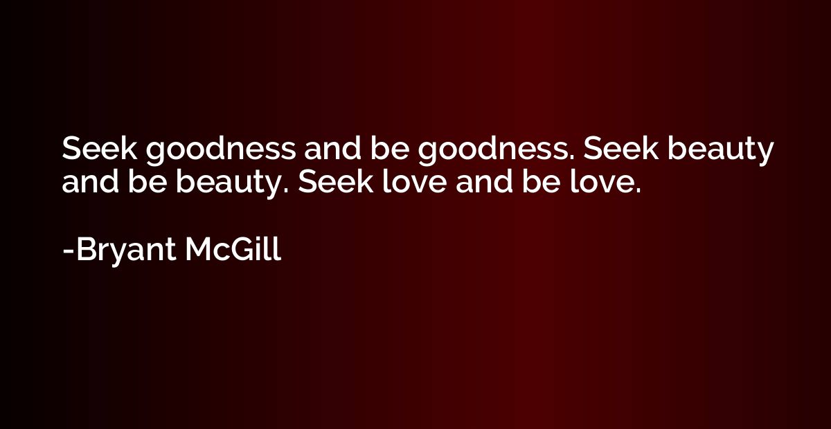 Seek goodness and be goodness. Seek beauty and be beauty. Se