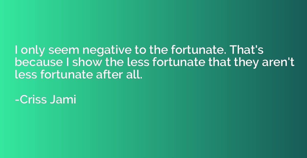 I only seem negative to the fortunate. That's because I show
