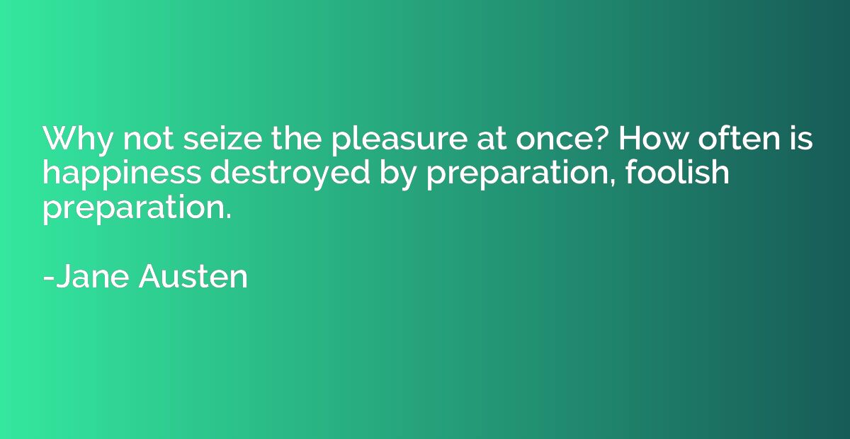 Why not seize the pleasure at once? How often is happiness d