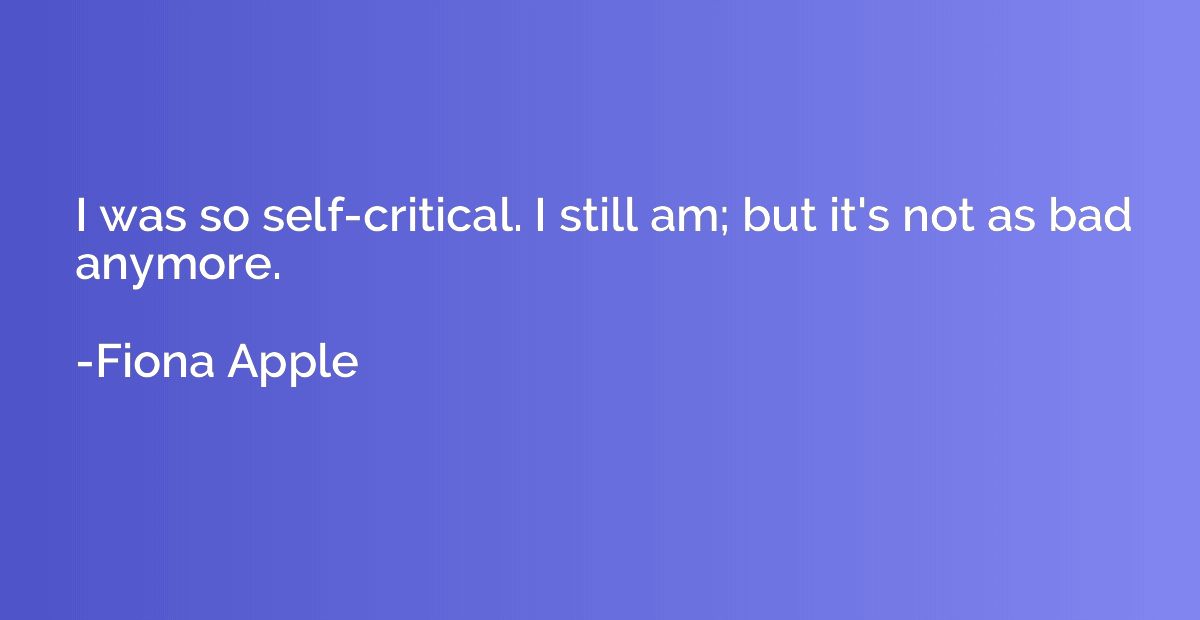 I was so self-critical. I still am; but it's not as bad anym