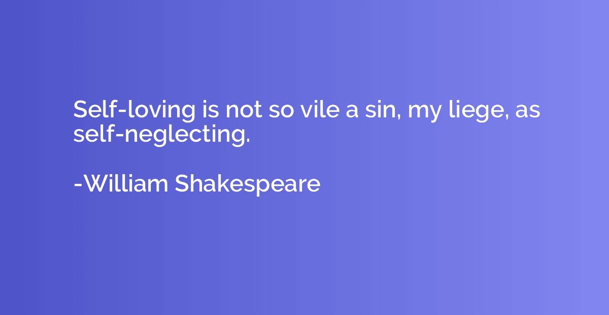 Self-loving is not so vile a sin, my liege, as self-neglecti