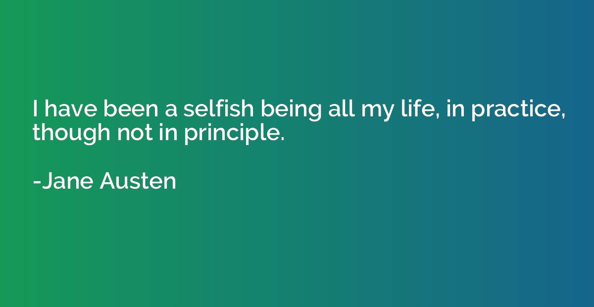 I have been a selfish being all my life, in practice, though