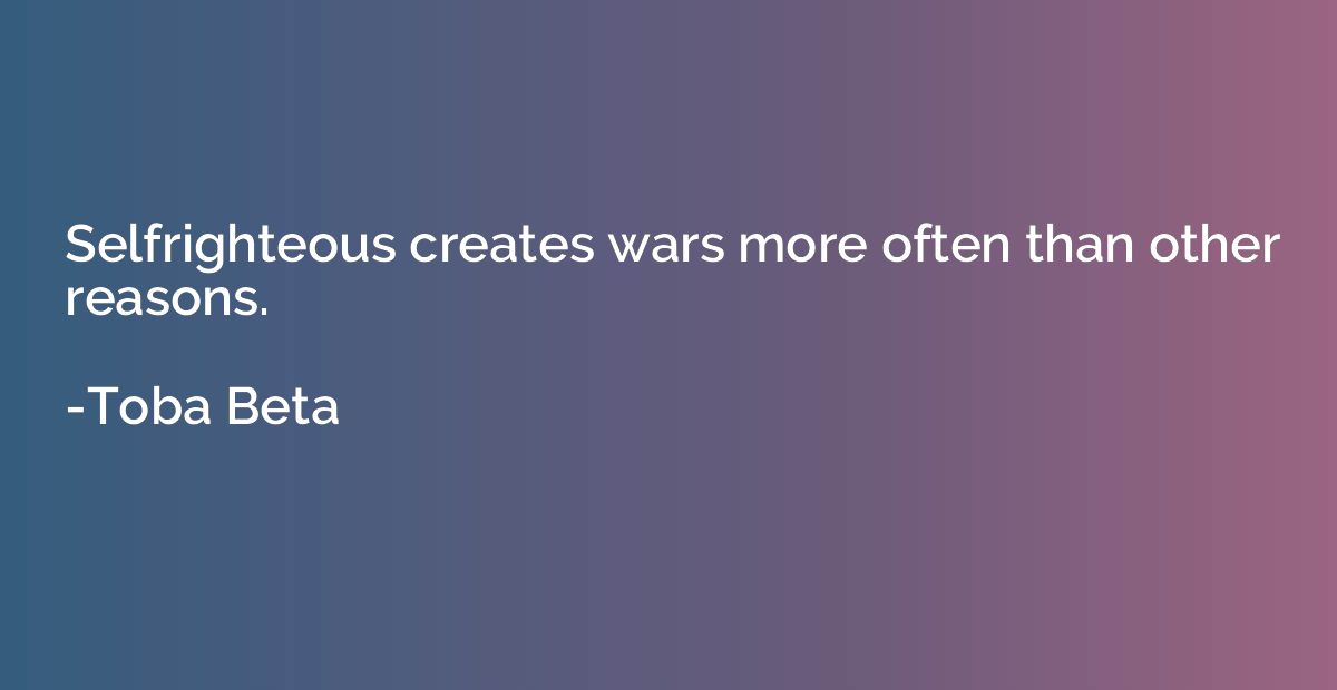 Selfrighteous creates wars more often than other reasons.