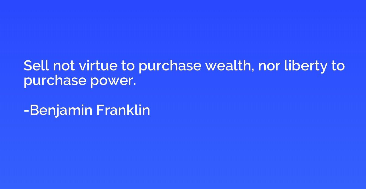 Sell not virtue to purchase wealth, nor liberty to purchase 