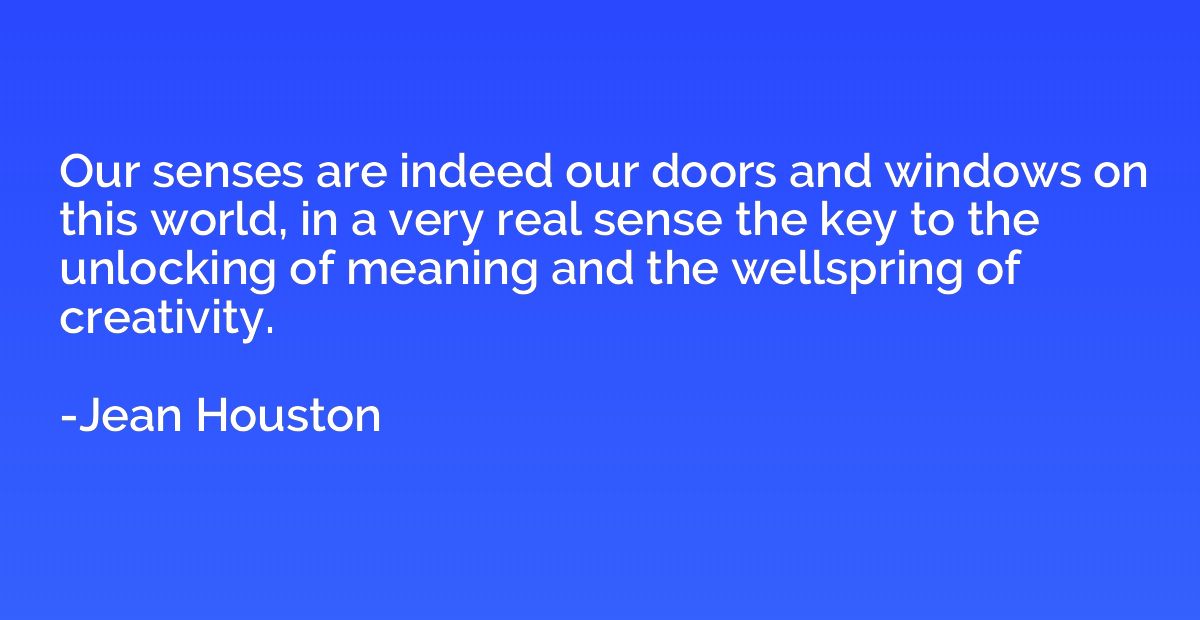 Our senses are indeed our doors and windows on this world, i