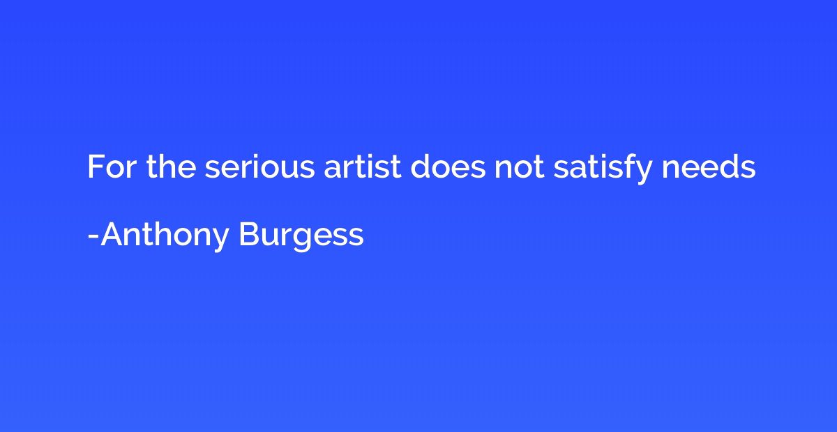For the serious artist does not satisfy needs