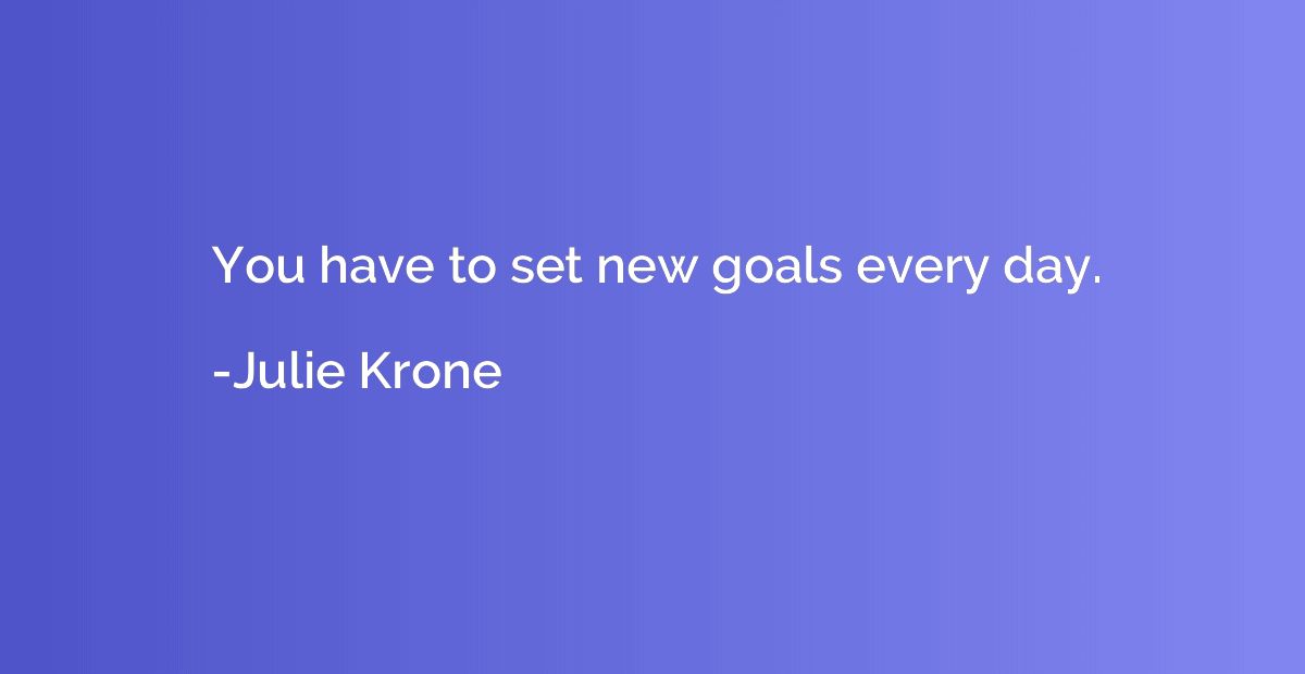 You have to set new goals every day.
