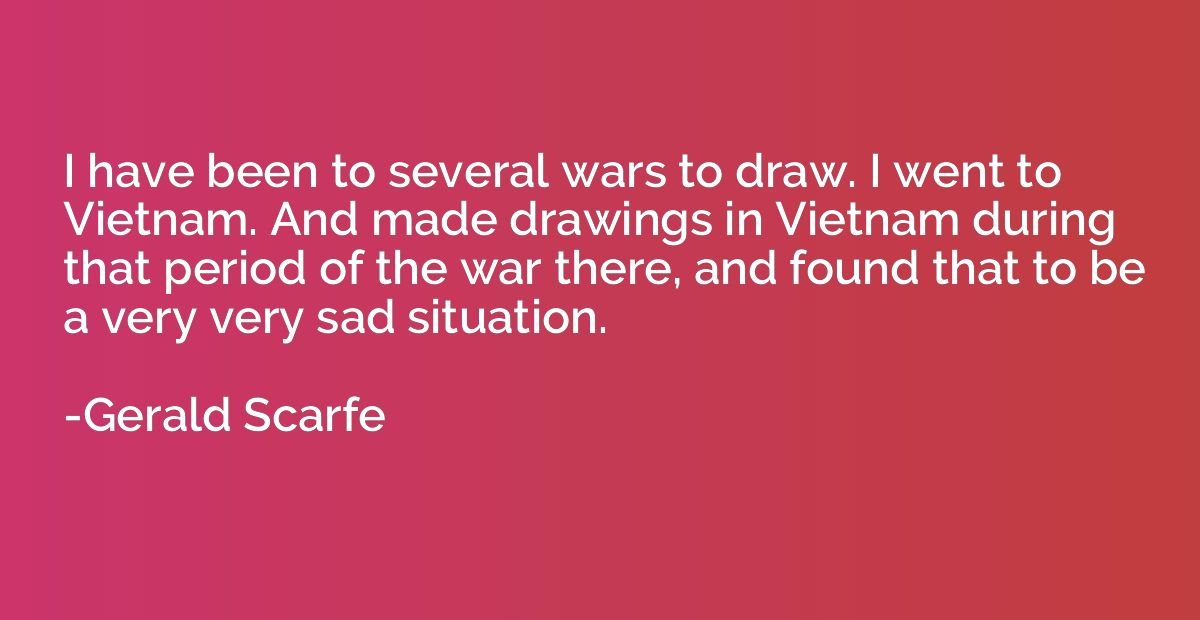 I have been to several wars to draw. I went to Vietnam. And 