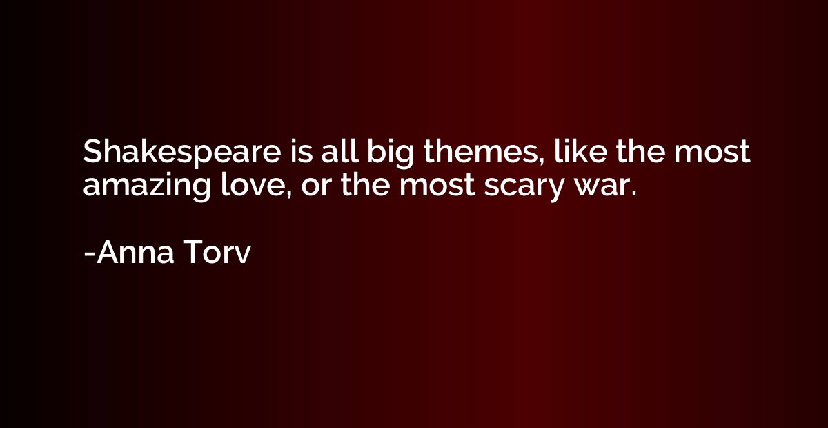 Shakespeare is all big themes, like the most amazing love, o