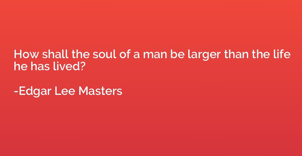 How shall the soul of a man be larger than the life he has l