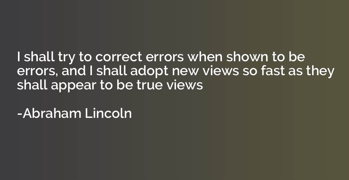 I shall try to correct errors when shown to be errors, and I