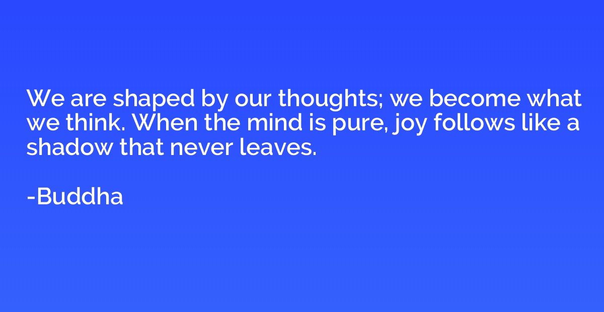 We are shaped by our thoughts; we become what we think. When