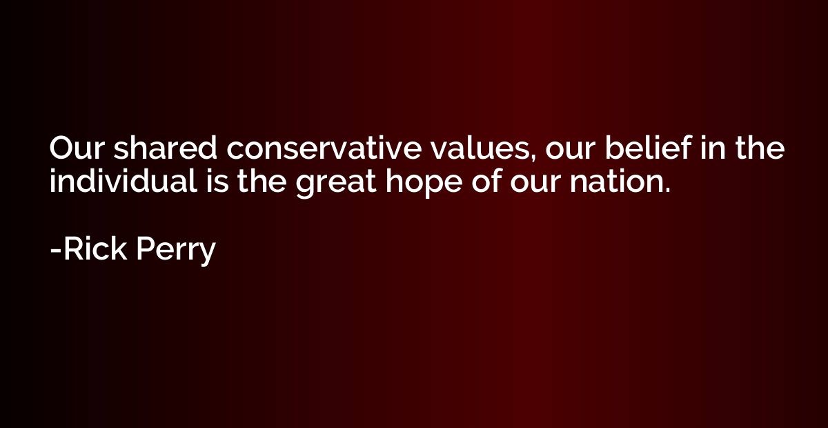 Our shared conservative values, our belief in the individual