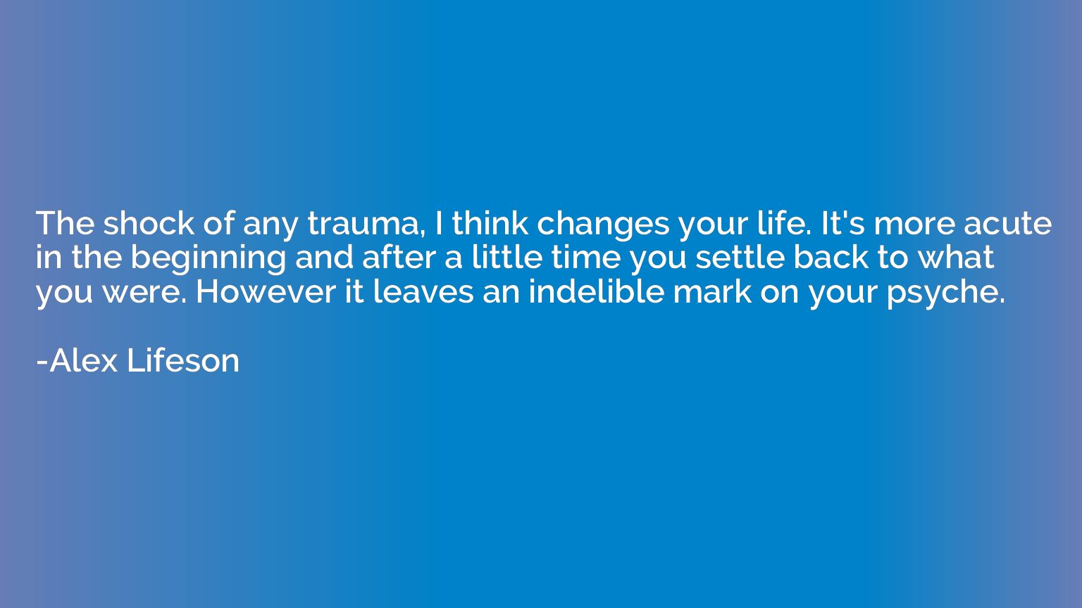 The shock of any trauma, I think changes your life. It's mor
