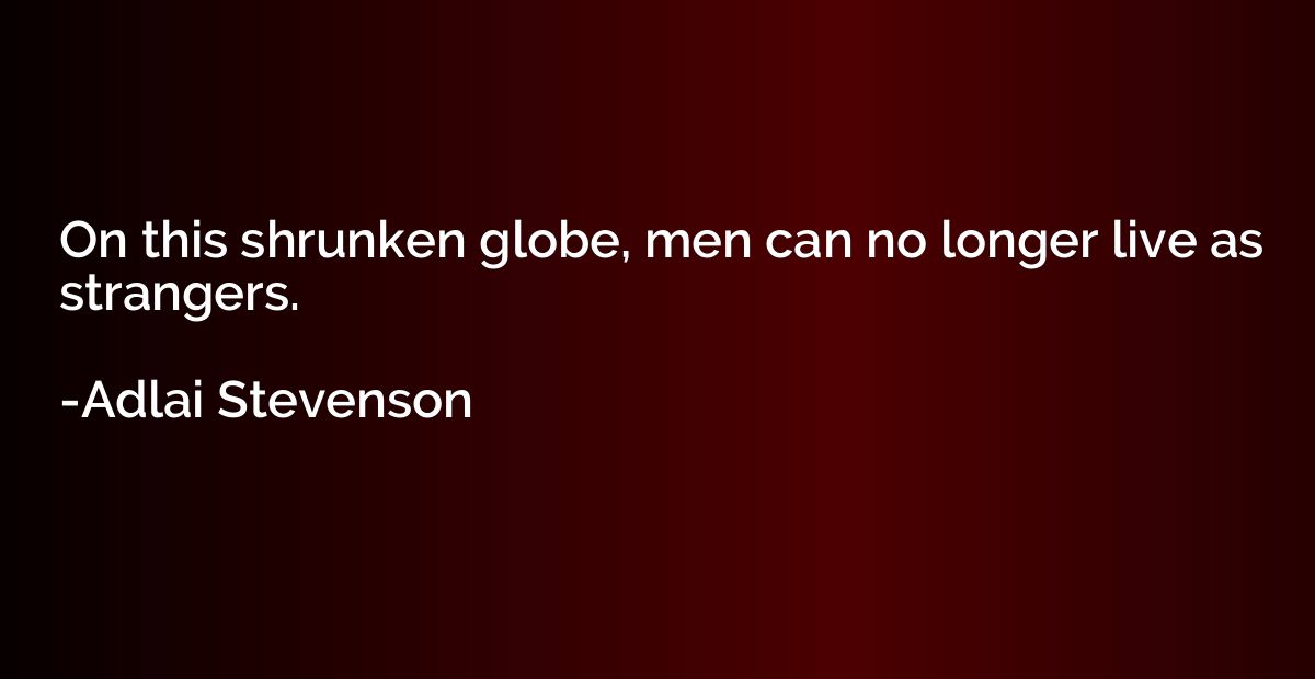 On this shrunken globe, men can no longer live as strangers.