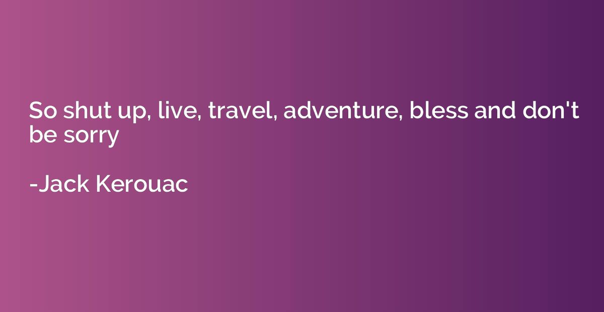 So shut up, live, travel, adventure, bless and don't be sorr