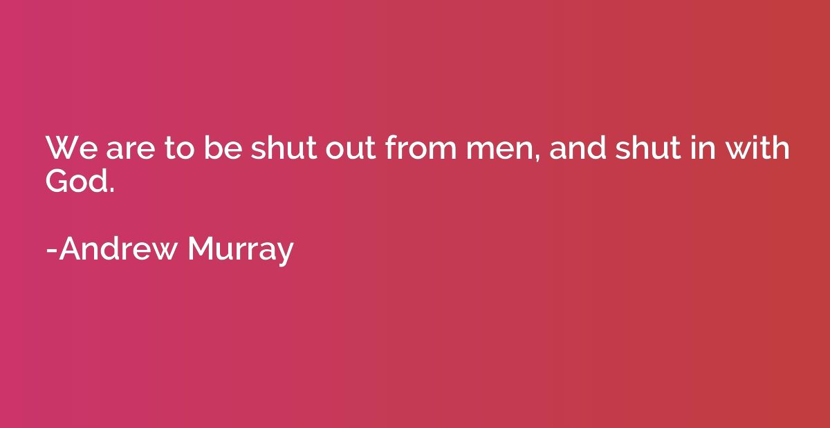 We are to be shut out from men, and shut in with God.
