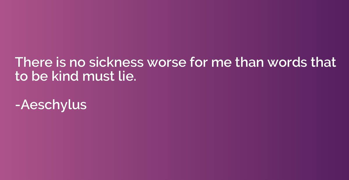 There is no sickness worse for me than words that to be kind