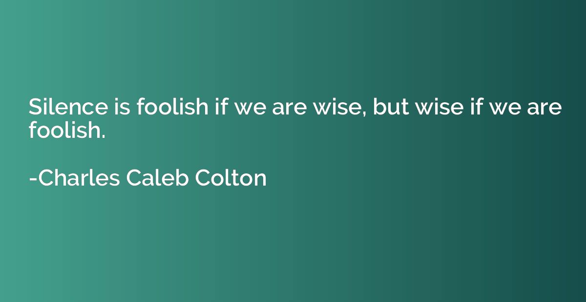 Silence is foolish if we are wise, but wise if we are foolis