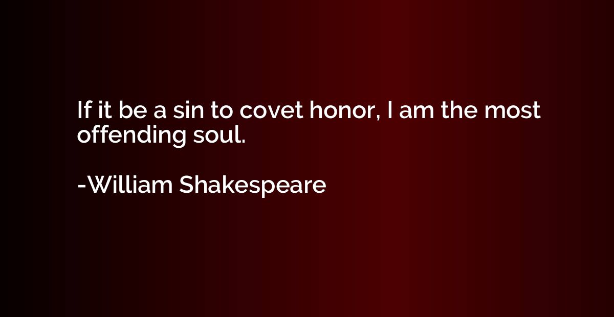 If it be a sin to covet honor, I am the most offending soul.