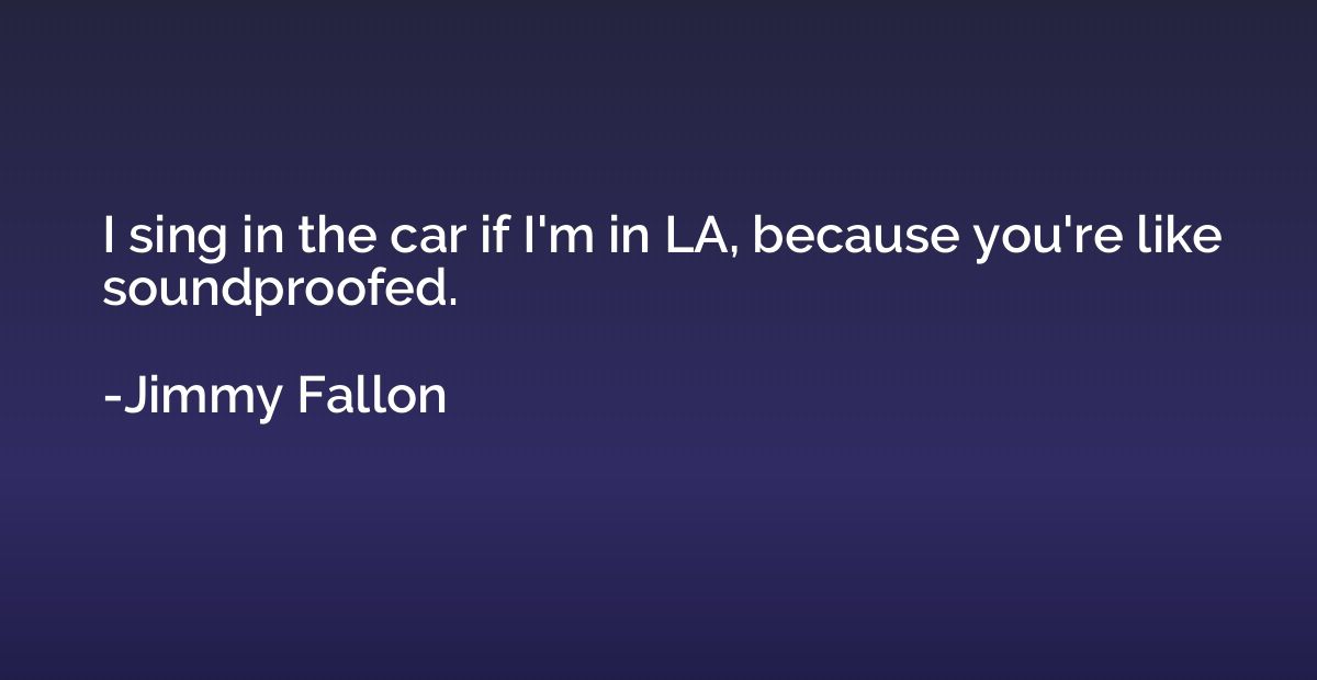 I sing in the car if I'm in LA, because you're like soundpro