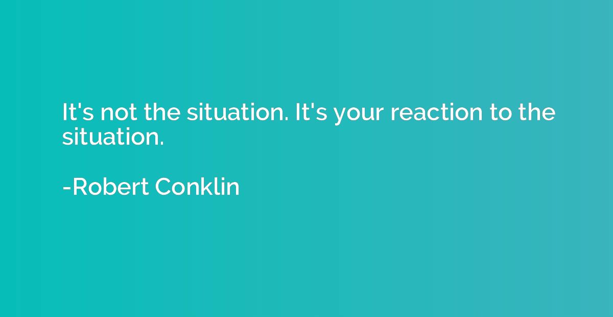 It's not the situation. It's your reaction to the situation.