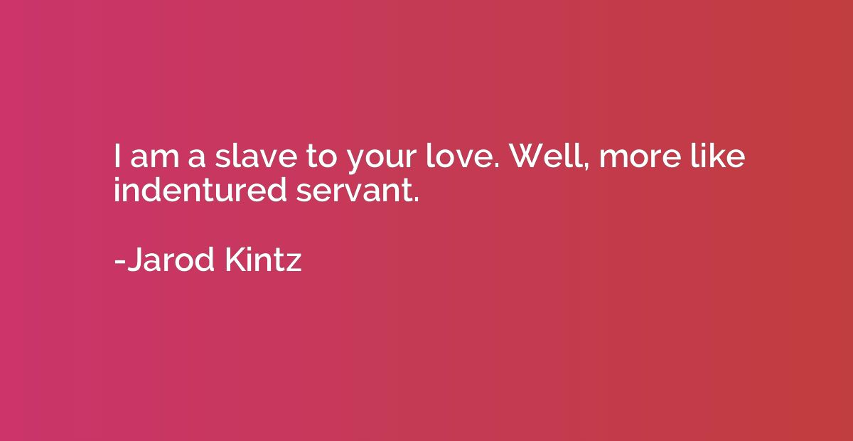 I am a slave to your love. Well, more like indentured servan