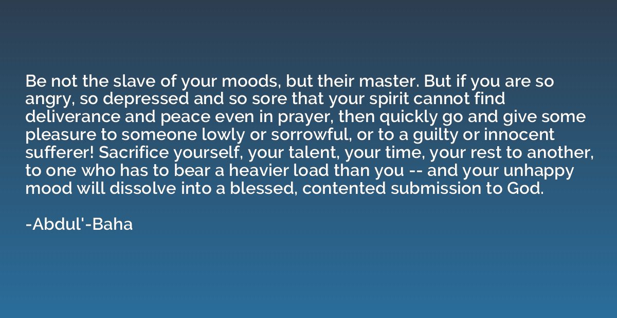 Be not the slave of your moods, but their master. But if you