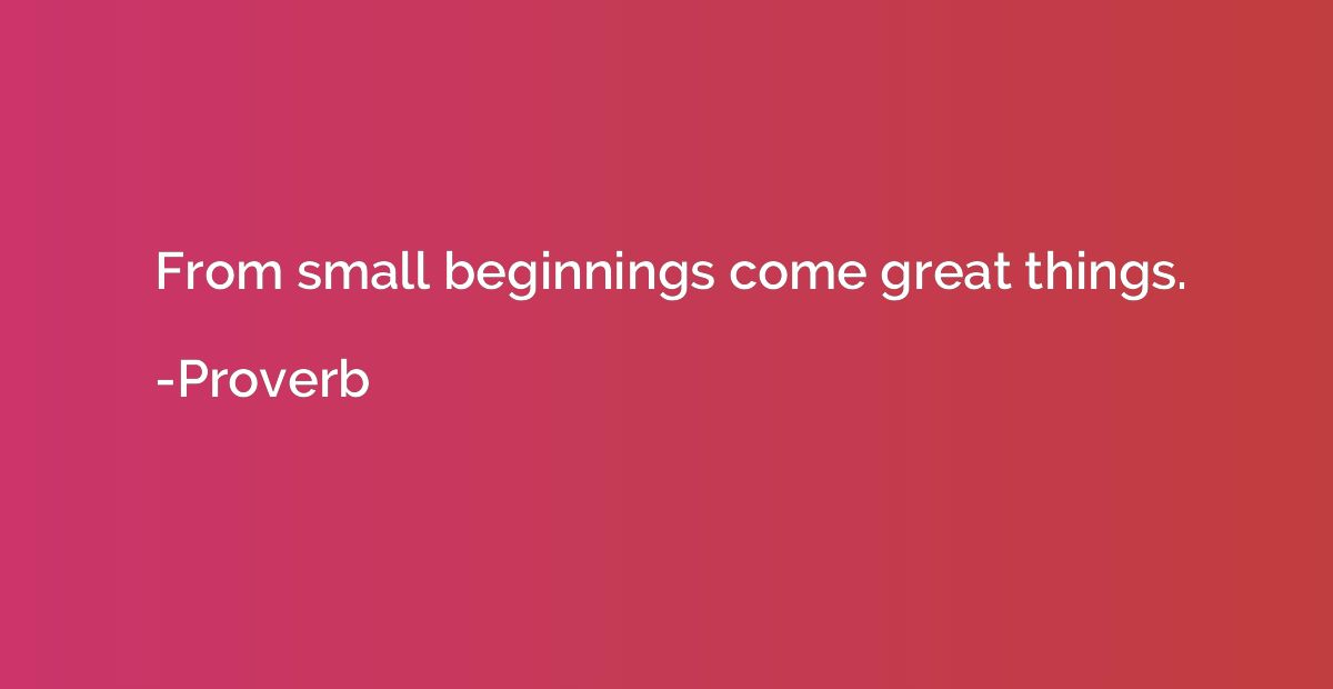 From small beginnings come great things.