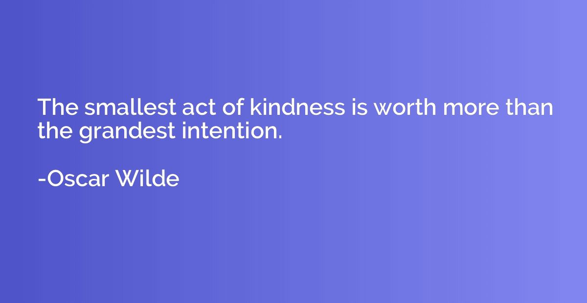 The smallest act of kindness is worth more than the grandest