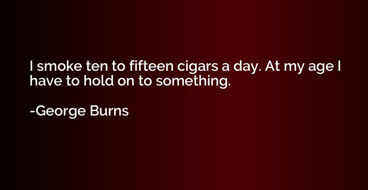 I smoke ten to fifteen cigars a day. At my age I have to hol